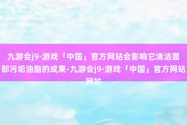九游会j9·游戏「中国」官方网站会影响它清洁面部污垢油脂的成果-九游会j9·游戏「中国」官方网站