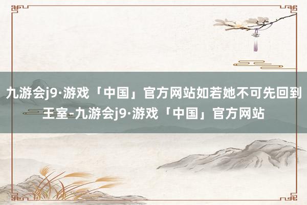 九游会j9·游戏「中国」官方网站如若她不可先回到王室-九游会j9·游戏「中国」官方网站