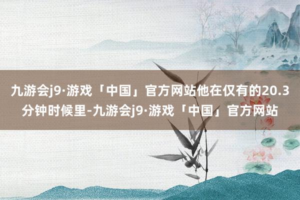 九游会j9·游戏「中国」官方网站他在仅有的20.3分钟时候里-九游会j9·游戏「中国」官方网站