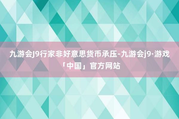 九游会J9行家非好意思货币承压-九游会j9·游戏「中国」官方网站