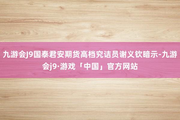 九游会J9国泰君安期货高档究诘员谢义钦暗示-九游会j9·游戏「中国」官方网站