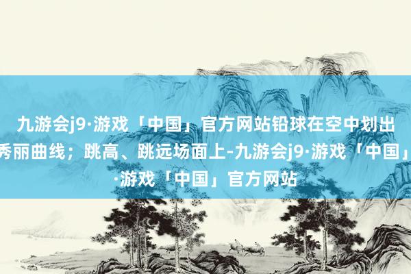 九游会j9·游戏「中国」官方网站铅球在空中划出总共说念秀丽曲线；跳高、跳远场面上-九游会j9·游戏「中国」官方网站