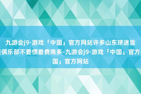 九游会j9·游戏「中国」官方网站许多山东球迷皆淡漠俱乐部不要惯着费南多-九游会j9·游戏「中国」官方网站