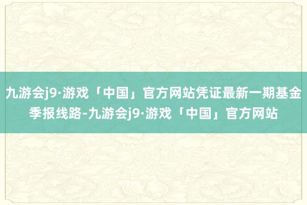 九游会j9·游戏「中国」官方网站凭证最新一期基金季报线路-九游会j9·游戏「中国」官方网站