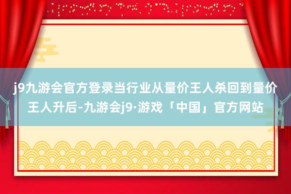 j9九游会官方登录　　当行业从量价王人杀回到量价王人升后-九游会j9·游戏「中国」官方网站