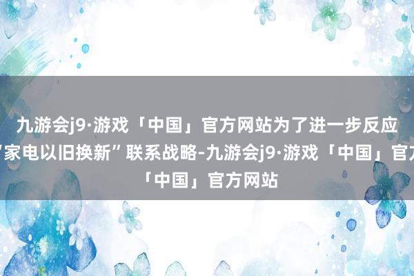 九游会j9·游戏「中国」官方网站为了进一步反应国度“家电以旧换新”联系战略-九游会j9·游戏「中国」官方网站