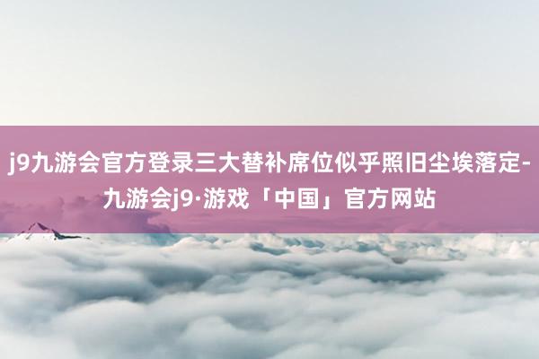 j9九游会官方登录三大替补席位似乎照旧尘埃落定-九游会j9·游戏「中国」官方网站