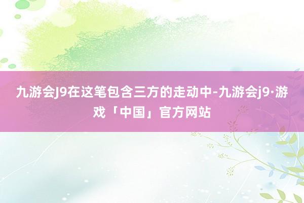 九游会J9在这笔包含三方的走动中-九游会j9·游戏「中国」官方网站