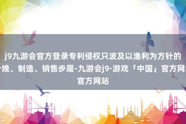 j9九游会官方登录专利侵权只波及以渔利为方针的分娩、制造、销售步履-九游会j9·游戏「中国」官方网站