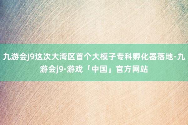 九游会J9这次大湾区首个大模子专科孵化器落地-九游会j9·游戏「中国」官方网站