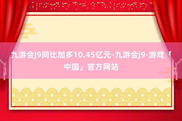 九游会J9同比加多10.45亿元-九游会j9·游戏「中国」官方网站