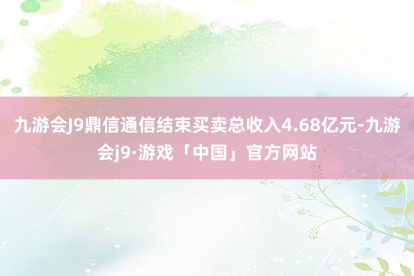 九游会J9鼎信通信结束买卖总收入4.68亿元-九游会j9·游戏「中国」官方网站