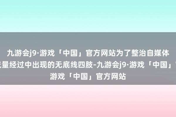 九游会j9·游戏「中国」官方网站为了整治自媒体在追求流量经过中出现的无底线四肢-九游会j9·游戏「中国」官方网站