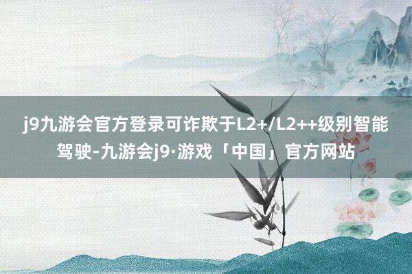 j9九游会官方登录可诈欺于L2+/L2++级别智能驾驶-九游会j9·游戏「中国」官方网站