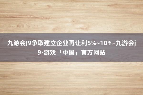 九游会J9争取建立企业再让利5%~10%-九游会j9·游戏「中国」官方网站