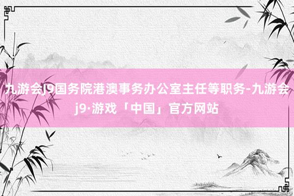 九游会J9国务院港澳事务办公室主任等职务-九游会j9·游戏「中国」官方网站