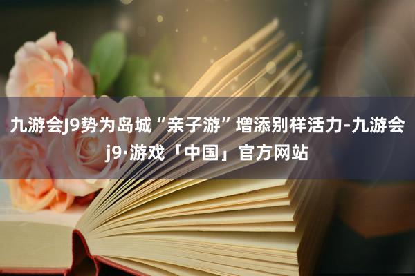 九游会J9势为岛城“亲子游”增添别样活力-九游会j9·游戏「中国」官方网站