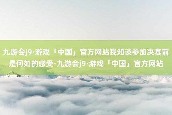 九游会j9·游戏「中国」官方网站我知谈参加决赛前是何如的感受-九游会j9·游戏「中国」官方网站