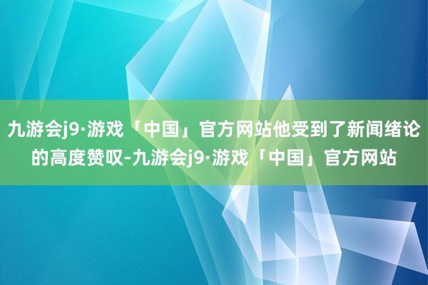 九游会j9·游戏「中国」官方网站他受到了新闻绪论的高度赞叹-九游会j9·游戏「中国」官方网站