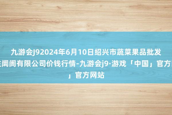 九游会J92024年6月10日绍兴市蔬菜果品批发来往阛阓有限公司价钱行情-九游会j9·游戏「中国」官方网站