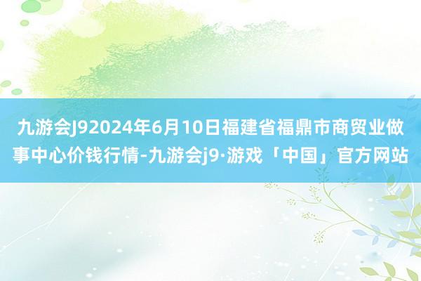 九游会J92024年6月10日福建省福鼎市商贸业做事中心价钱行情-九游会j9·游戏「中国」官方网站