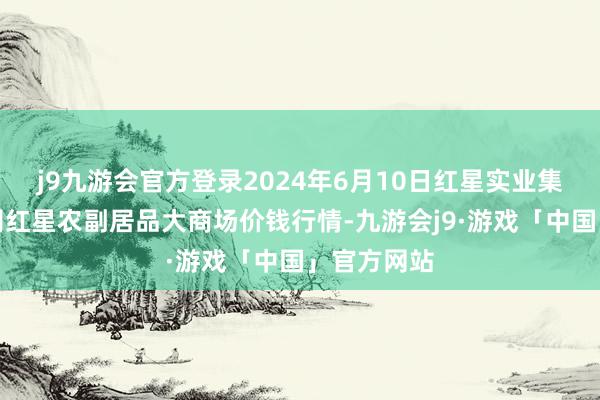 j9九游会官方登录2024年6月10日红星实业集团有限公司红星农副居品大商场价钱行情-九游会j9·游戏「中国」官方网站