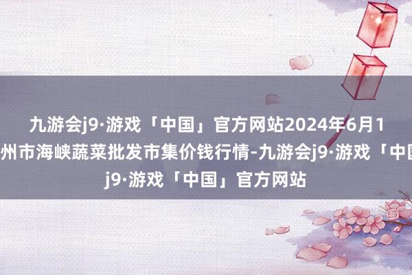 九游会j9·游戏「中国」官方网站2024年6月10日福建省福州市海峡蔬菜批发市集价钱行情-九游会j9·游戏「中国」官方网站