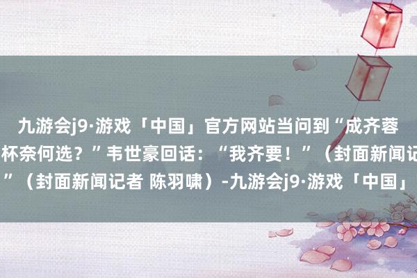 九游会j9·游戏「中国」官方网站当问到“成齐蓉城进亚冠和国足进寰宇杯奈何选？”韦世豪回话：“我齐要！”（封面新闻记者 陈羽啸）-九游会j9·游戏「中国」官方网站