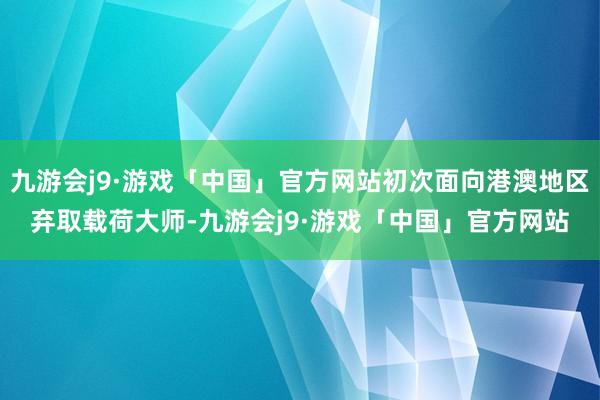 九游会j9·游戏「中国」官方网站初次面向港澳地区弃取载荷大师-九游会j9·游戏「中国」官方网站