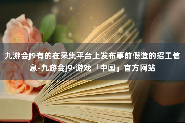 九游会J9有的在采集平台上发布事前假造的招工信息-九游会j9·游戏「中国」官方网站