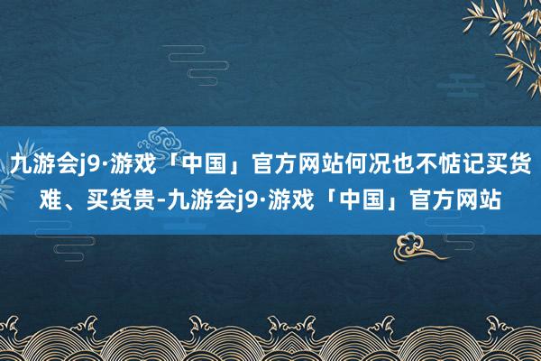 九游会j9·游戏「中国」官方网站何况也不惦记买货难、买货贵-九游会j9·游戏「中国」官方网站