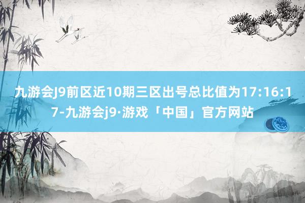 九游会J9前区近10期三区出号总比值为17:16:17-九游会j9·游戏「中国」官方网站