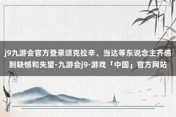 j9九游会官方登录颂克拉辛、当达等东说念主齐感到缺憾和失望-九游会j9·游戏「中国」官方网站