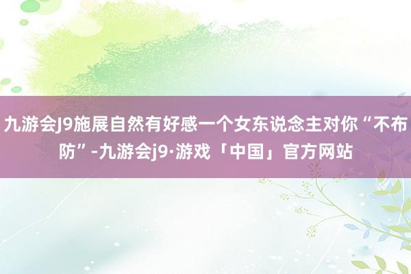 九游会J9施展自然有好感一个女东说念主对你“不布防”-九游会j9·游戏「中国」官方网站