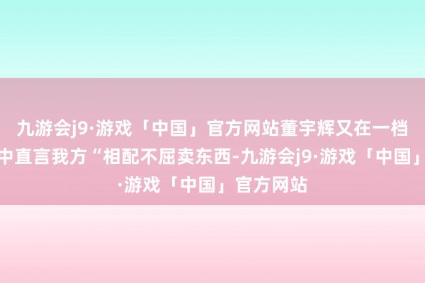 九游会j9·游戏「中国」官方网站董宇辉又在一档对话节目中直言我方“相配不屈卖东西-九游会j9·游戏「中国」官方网站