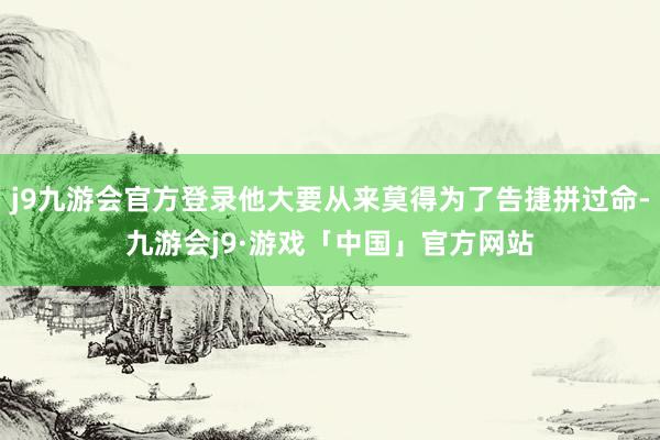 j9九游会官方登录他大要从来莫得为了告捷拼过命-九游会j9·游戏「中国」官方网站