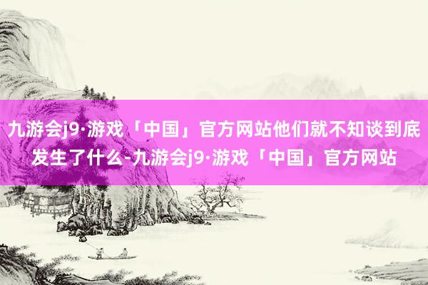 九游会j9·游戏「中国」官方网站他们就不知谈到底发生了什么-九游会j9·游戏「中国」官方网站