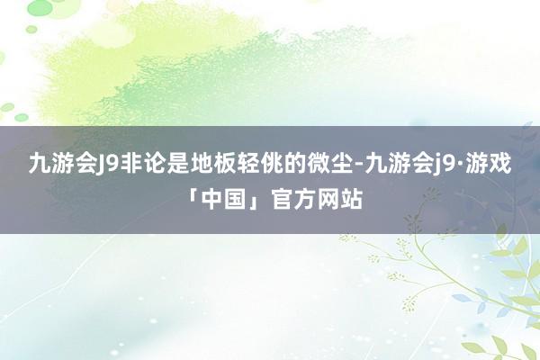 九游会J9非论是地板轻佻的微尘-九游会j9·游戏「中国」官方网站