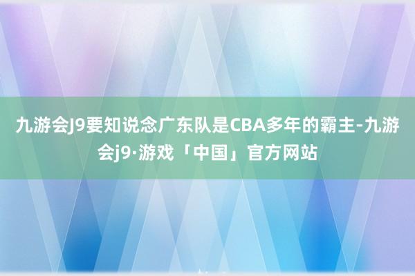 九游会J9要知说念广东队是CBA多年的霸主-九游会j9·游戏「中国」官方网站