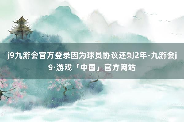 j9九游会官方登录因为球员协议还剩2年-九游会j9·游戏「中国」官方网站