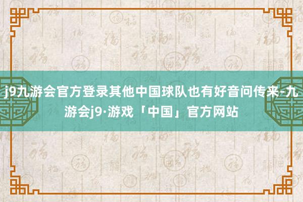 j9九游会官方登录其他中国球队也有好音问传来-九游会j9·游戏「中国」官方网站