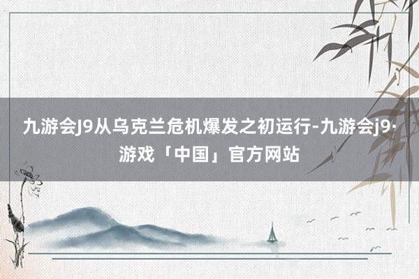 九游会J9从乌克兰危机爆发之初运行-九游会j9·游戏「中国」官方网站