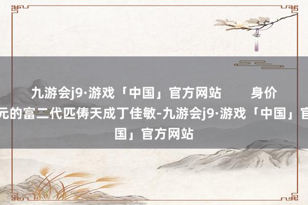 九游会j9·游戏「中国」官方网站        身价数十亿元的富二代匹俦天成丁佳敏-九游会j9·游戏「中国」官方网站