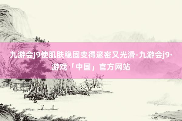 九游会J9使肌肤稳固变得邃密又光滑-九游会j9·游戏「中国」官方网站