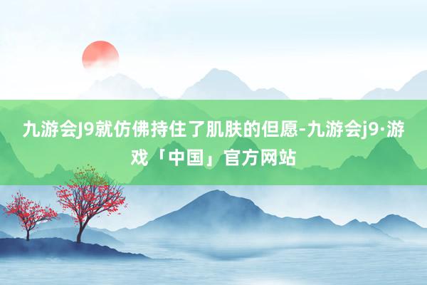 九游会J9就仿佛持住了肌肤的但愿-九游会j9·游戏「中国」官方网站