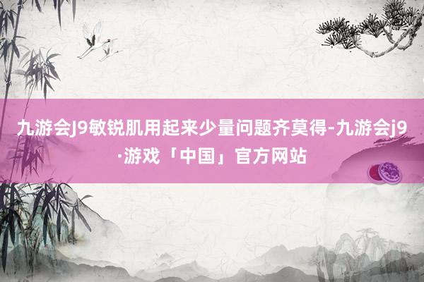 九游会J9敏锐肌用起来少量问题齐莫得-九游会j9·游戏「中国」官方网站