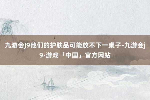 九游会J9他们的护肤品可能放不下一桌子-九游会j9·游戏「中国」官方网站