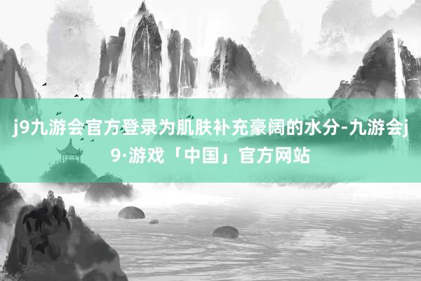 j9九游会官方登录为肌肤补充豪阔的水分-九游会j9·游戏「中国」官方网站