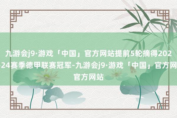 九游会j9·游戏「中国」官方网站提前5轮摘得2023-24赛季德甲联赛冠军-九游会j9·游戏「中国」官方网站