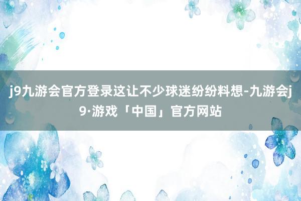 j9九游会官方登录这让不少球迷纷纷料想-九游会j9·游戏「中国」官方网站